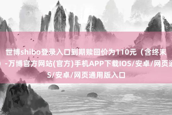 世博shibo登录入口到期赎回价为110元(含终末一期利息)-万博官方网站(官方)手机APP下载IOS/安卓/网页通用版入口