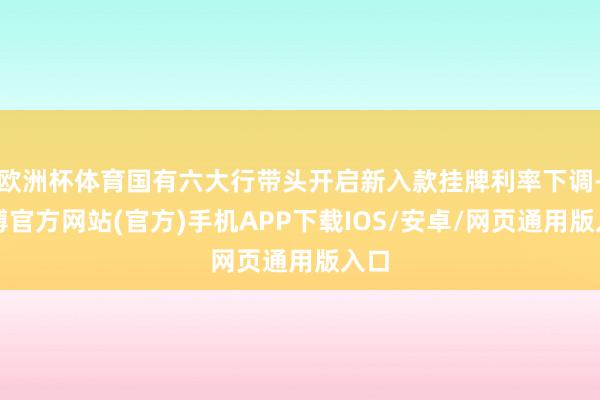 欧洲杯体育国有六大行带头开启新入款挂牌利率下调-万博官方网站(官方)手机APP下载IOS/安卓/网页通用版入口