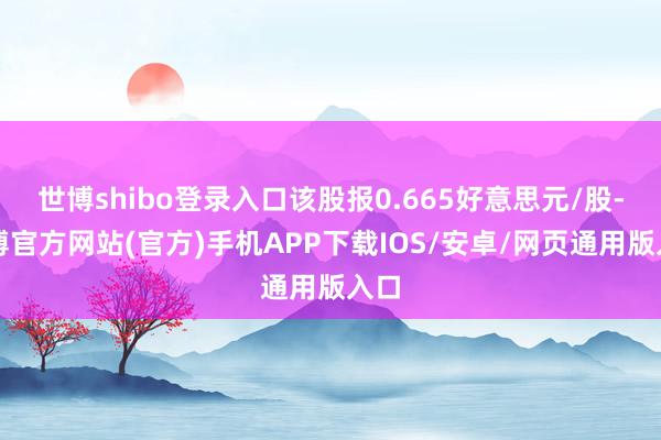 世博shibo登录入口该股报0.665好意思元/股-万博官方网站(官方)手机APP下载IOS/安卓/网页通用版入口