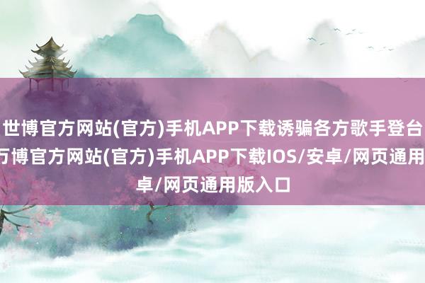 世博官方网站(官方)手机APP下载诱骗各方歌手登台献唱-万博官方网站(官方)手机APP下载IOS/安卓/网页通用版入口