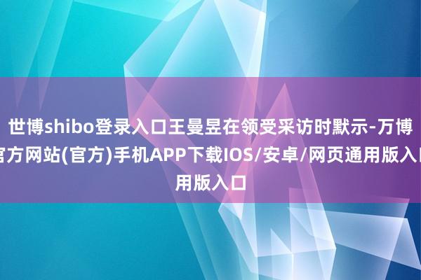 世博shibo登录入口王曼昱在领受采访时默示-万博官方网站(官方)手机APP下载IOS/安卓/网页通用版入口