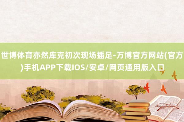 世博体育亦然库克初次现场插足-万博官方网站(官方)手机APP下载IOS/安卓/网页通用版入口