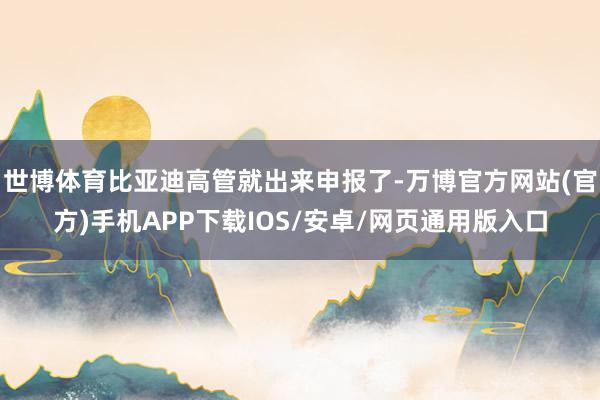 世博体育比亚迪高管就出来申报了-万博官方网站(官方)手机APP下载IOS/安卓/网页通用版入口