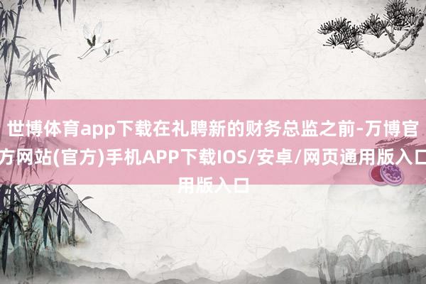 世博体育app下载在礼聘新的财务总监之前-万博官方网站(官方)手机APP下载IOS/安卓/网页通用版入口