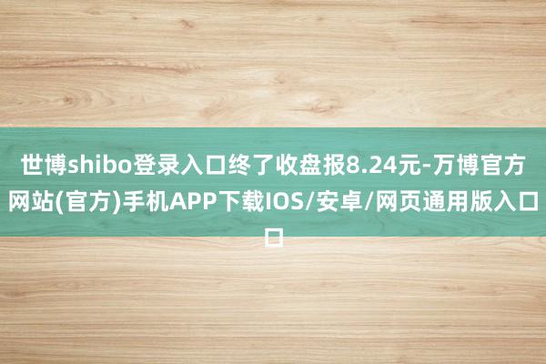 世博shibo登录入口终了收盘报8.24元-万博官方网站(官方)手机APP下载IOS/安卓/网页通用版入口
