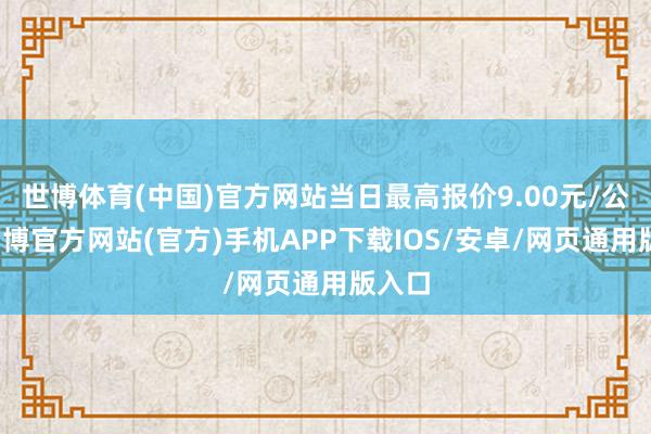 世博体育(中国)官方网站当日最高报价9.00元/公斤-万博官方网站(官方)手机APP下载IOS/安卓/网页通用版入口