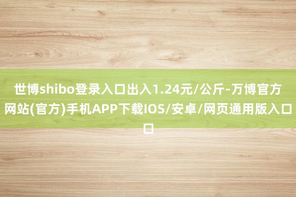 世博shibo登录入口出入1.24元/公斤-万博官方网站(官方)手机APP下载IOS/安卓/网页通用版入口