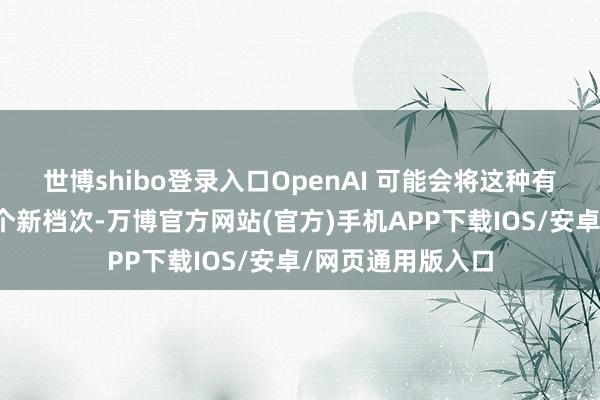 世博shibo登录入口OpenAI 可能会将这种有趣有趣提高到一个新档次-万博官方网站(官方)手机APP下载IOS/安卓/网页通用版入口