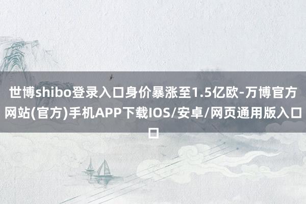 世博shibo登录入口身价暴涨至1.5亿欧-万博官方网站(官方)手机APP下载IOS/安卓/网页通用版入口