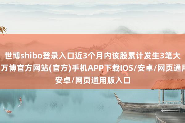 世博shibo登录入口近3个月内该股累计发生3笔大批往来-万博官方网站(官方)手机APP下载IOS/安卓/网页通用版入口
