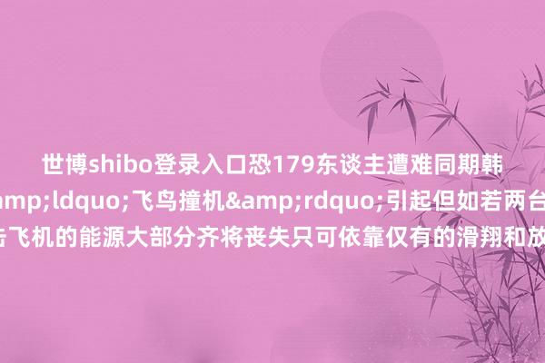 世博shibo登录入口恐179东谈主遭难同期韩方操办事故由&ldquo;飞鸟撞机&rdquo;引起但如若两台发动机同期遭到撞击飞机的能源大部分齐将丧失只可依靠仅有的滑翔和放胆才气向迫降场前进另外在行将降落或刚刚升起的低空低速阶段对遨游员的不时条件是比拟尖酸的民众分析这次韩国客机事故中飞机放下起落架准备着陆时飞机的速率和高度应该齐很低此时遇到鸟群撞击很可能形成起落架某些部件发生故障飞机只不错莫得起落