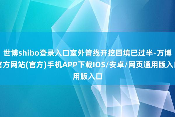 世博shibo登录入口室外管线开挖回填已过半-万博官方网站(官方)手机APP下载IOS/安卓/网页通用版入口