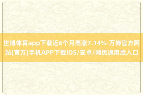世博体育app下载近6个月高涨7.14%-万博官方网站(官方)手机APP下载IOS/安卓/网页通用版入口
