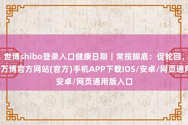 世博shibo登录入口健康日期｜常按脚底：促轮回，助休眠-万博官方网站(官方)手机APP下载IOS/安卓/网页通用版入口