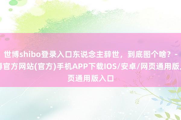 世博shibo登录入口东说念主辞世，到底图个啥？-万博官方网站(官方)手机APP下载IOS/安卓/网页通用版入口