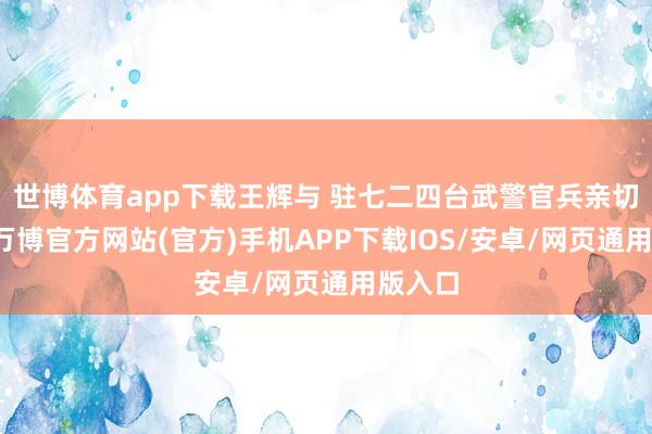 世博体育app下载王辉与 驻七二四台武警官兵亲切交谈-万博官方网站(官方)手机APP下载IOS/安卓/网页通用版入口