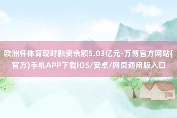 欧洲杯体育现时融资余额5.03亿元-万博官方网站(官方)手机APP下载IOS/安卓/网页通用版入口