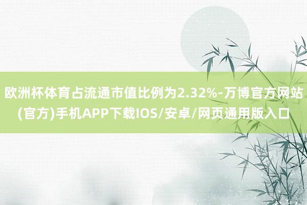欧洲杯体育占流通市值比例为2.32%-万博官方网站(官方)手机APP下载IOS/安卓/网页通用版入口