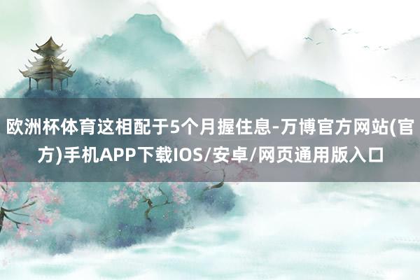 欧洲杯体育这相配于5个月握住息-万博官方网站(官方)手机APP下载IOS/安卓/网页通用版入口