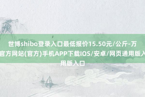 世博shibo登录入口最低报价15.50元/公斤-万博官方网站(官方)手机APP下载IOS/安卓/网页通用版入口