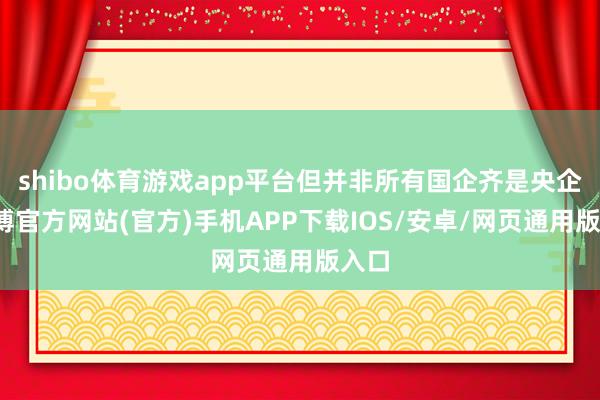 shibo体育游戏app平台但并非所有国企齐是央企-万博官方网站(官方)手机APP下载IOS/安卓/网页通用版入口