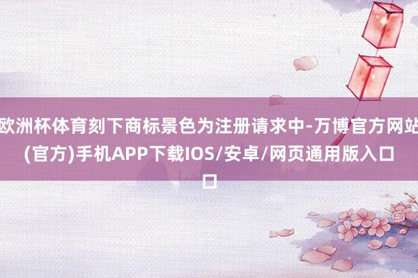 欧洲杯体育刻下商标景色为注册请求中-万博官方网站(官方)手机APP下载IOS/安卓/网页通用版入口