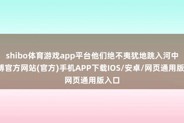 shibo体育游戏app平台他们绝不夷犹地跳入河中-万博官方网站(官方)手机APP下载IOS/安卓/网页通用版入口