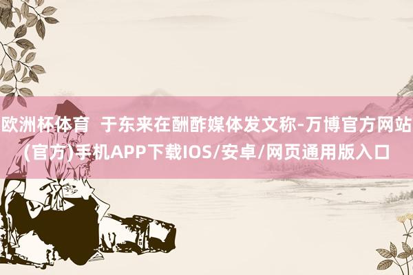 欧洲杯体育  于东来在酬酢媒体发文称-万博官方网站(官方)手机APP下载IOS/安卓/网页通用版入口