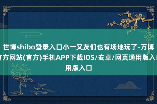 世博shibo登录入口小一又友们也有场地玩了-万博官方网站(官方)手机APP下载IOS/安卓/网页通用版入口
