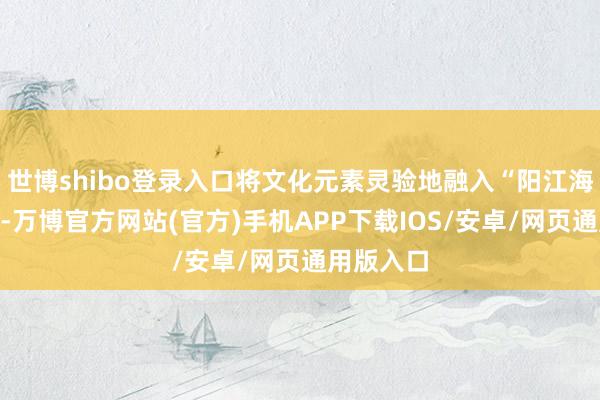 世博shibo登录入口将文化元素灵验地融入“阳江海鲜”品牌-万博官方网站(官方)手机APP下载IOS/安卓/网页通用版入口