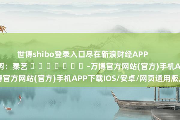 世博shibo登录入口尽在新浪财经APP 遭殃裁剪:秦艺 -万博官方网站(官方)手机APP下载IOS/安卓/网页通用版入口