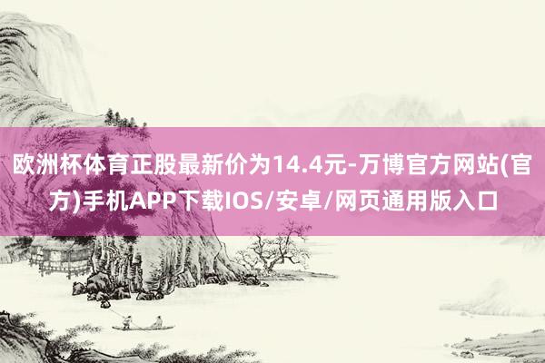 欧洲杯体育正股最新价为14.4元-万博官方网站(官方)手机APP下载IOS/安卓/网页通用版入口