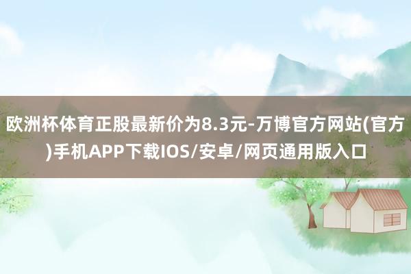 欧洲杯体育正股最新价为8.3元-万博官方网站(官方)手机APP下载IOS/安卓/网页通用版入口