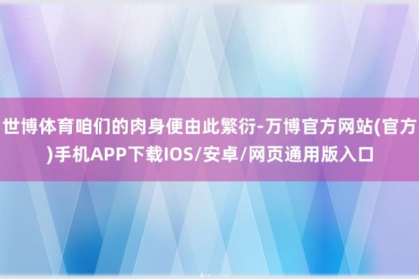 世博体育咱们的肉身便由此繁衍-万博官方网站(官方)手机APP下载IOS/安卓/网页通用版入口