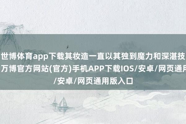 世博体育app下载其妆造一直以其独到魔力和深湛技能著称-万博官方网站(官方)手机APP下载IOS/安卓/网页通用版入口