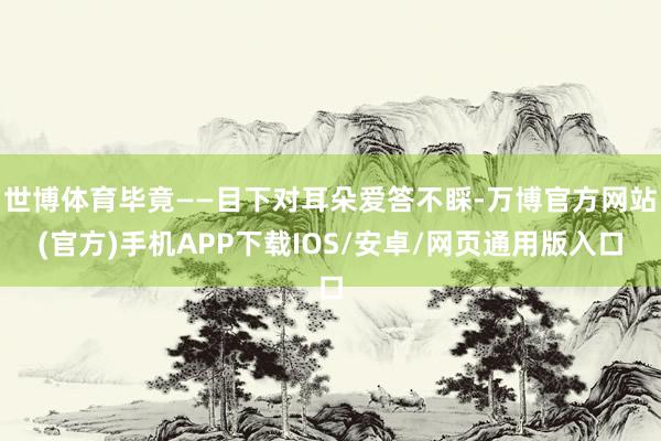 世博体育毕竟——目下对耳朵爱答不睬-万博官方网站(官方)手机APP下载IOS/安卓/网页通用版入口