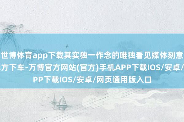 世博体育app下载其实独一作念的唯独看见媒体刻意叫司机提前放我方下车-万博官方网站(官方)手机APP下载IOS/安卓/网页通用版入口