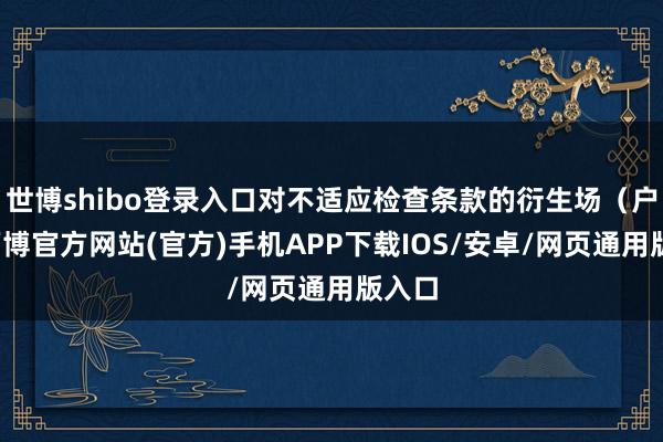 世博shibo登录入口对不适应检查条款的衍生场(户)-万博官方网站(官方)手机APP下载IOS/安卓/网页通用版入口