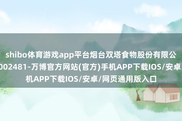 shibo体育游戏app平台烟台双塔食物股份有限公司（证券代码：002481-万博官方网站(官方)手机APP下载IOS/安卓/网页通用版入口