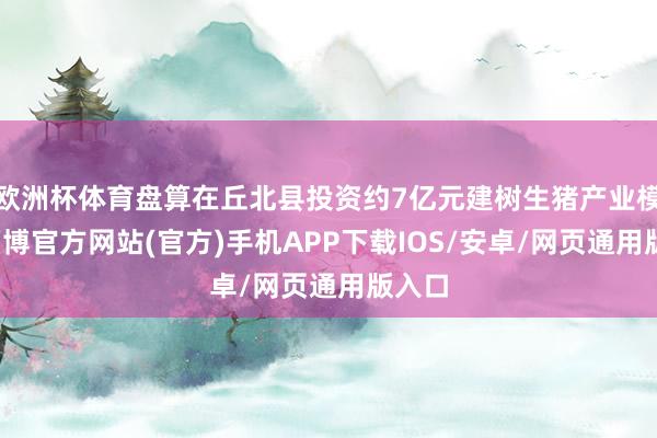 欧洲杯体育盘算在丘北县投资约7亿元建树生猪产业模样-万博官方网站(官方)手机APP下载IOS/安卓/网页通用版入口