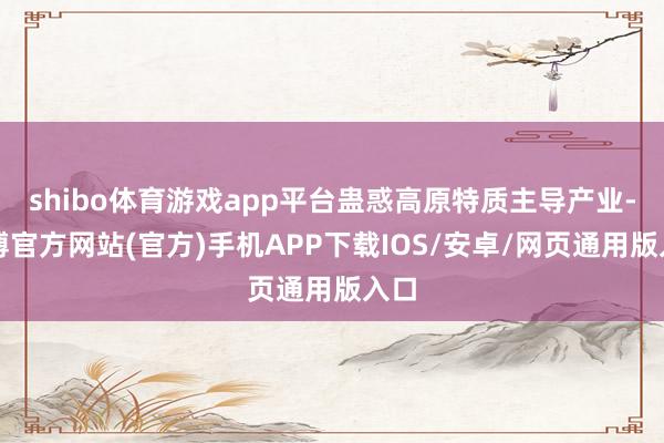 shibo体育游戏app平台蛊惑高原特质主导产业-万博官方网站(官方)手机APP下载IOS/安卓/网页通用版入口