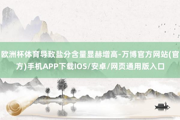 欧洲杯体育导致盐分含量显赫增高-万博官方网站(官方)手机APP下载IOS/安卓/网页通用版入口