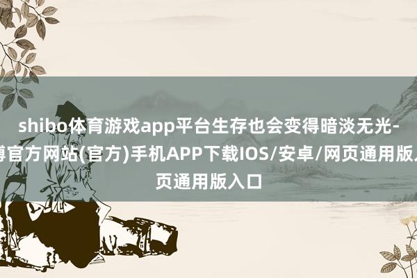 shibo体育游戏app平台生存也会变得暗淡无光-万博官方网站(官方)手机APP下载IOS/安卓/网页通用版入口