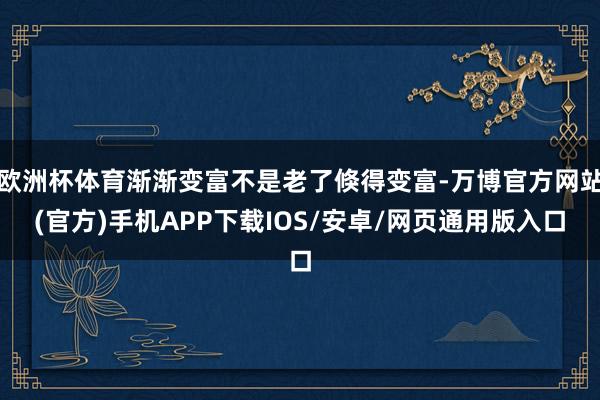 欧洲杯体育渐渐变富不是老了倏得变富-万博官方网站(官方)手机APP下载IOS/安卓/网页通用版入口