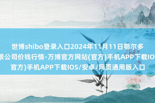 世博shibo登录入口2024年11月11日鄂尔多斯市万家惠农贸市集有限公司价钱行情-万博官方网站(官方)手机APP下载IOS/安卓/网页通用版入口
