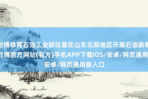 世博体育石油工业部估量在山东北部地区开展石油勘察会战-万博官方网站(官方)手机APP下载IOS/安卓/网页通用版入口