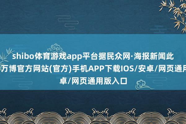 shibo体育游戏app平台　　据民众网·海报新闻此前报谈-万博官方网站(官方)手机APP下载IOS/安卓/网页通用版入口
