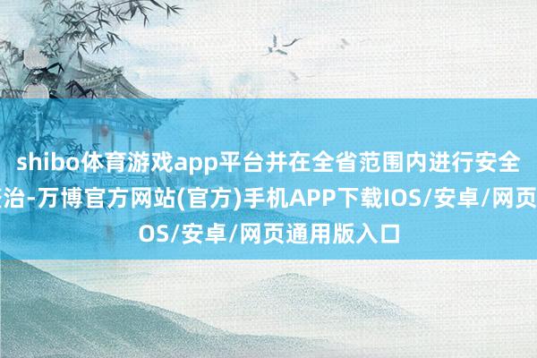 shibo体育游戏app平台并在全省范围内进行安全隐患排查整治-万博官方网站(官方)手机APP下载IOS/安卓/网页通用版入口