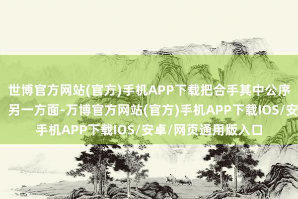 世博官方网站(官方)手机APP下载把合手其中公序良俗的度并遮挡易；另一方面-万博官方网站(官方)手机APP下载IOS/安卓/网页通用版入口