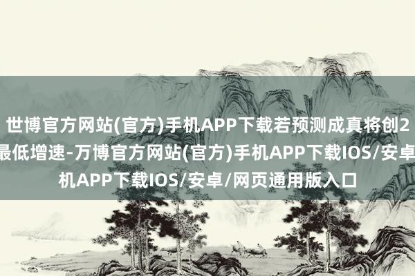 世博官方网站(官方)手机APP下载若预测成真将创2022年12月以来最低增速-万博官方网站(官方)手机APP下载IOS/安卓/网页通用版入口